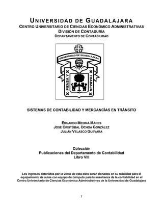 UNIVERSIDAD                     DE      GUADALAJARA
 CENTRO UNIVERSITARIO DE CIENCIAS ECONÓMICO ADMINISTRATIVAS
                   DIVISIÓN DE CONTADURÍA
                          DEPARTAMENTO DE CONTABILIDAD




      SISTEMAS DE CONTABILIDAD Y MERCANCÍAS EN TRÁNSITO


                             EDUARDO MEDINA MARES
                         JOSÉ CRISTÓBAL OCHOA GONZÁLEZ
                            JULIÁN VELASCO GUEVARA



                                  Colección
               Publicaciones del Departamento de Contabilidad
                                  Libro VIII



   Los ingresos obtenidos por la venta de esta obra serán donados en su totalidad para el
  equipamiento de aulas con equipo de cómputo para la enseñanza de la contabilidad en el
Centro Universitario de Ciencias Económico Administrativas de la Universidad de Guadalajara




                                            1
 