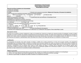 1
UNIVERSIDAD VERACRUZANA
NUEVO MODELO EDUCATIVO
PROGRAMA DE ESTUDIO
Dirección del Área Académica de Humanidades
1 Carrera de: Sociología
2 Facultad de Sociología
3 Código 4 Nombre de la experiencia educativa: Sistema de Creencias y Procesos de mediación
5 Área curricular de la experiencia educativa: Área de Formación Disciplinar
5.1 Básica
general
5.2 Iniciación a la
disciplina
5.3 Disciplinar
x
5.4 Terminal 5.5 Elección libre
6 Área de conocimiento o formación: 7 Academia(s)a la(s) que pertenece: Antropología Social
8 Requisito(s): Enfoques de la cultura
9 Modalidad de la experiencia educativa: Seminario
10 Características del proceso de enseñanza aprendizaje
10.1 Individual 10.2 Grupal (x)
11 Número de horas de la experiencia educativa (semana/mes): 4 horas
11.1 Práctica 11.2 Teórica (x)
12 Total de créditos de la
experiencia educativa: 8
13 Total de horas de la
experiencia educativa
14 Equivalencias
15 Fecha de elaboración: Abril 2004 16 Fecha de aprobación del programa:
17 Nombre de los académicos que participaron en la elaboración y/o modificación del programa: Diana Isabel Mejía Lozada
Descripción mínima:
El estudio de los distintos procesos mediante los cuales una sociedad dan construye sus sistema de creencias permite al investigador acceder al código
específico que dota de sentido a las distintas representaciones de los fenómenos sociales. El manejo de las perspectivas antropológicas que abordan el
estudio de la cultura, ofrece al estudiante de sociología las herramientas básicas para comprender no sólo aquellos procesos de creación de un sistema
de creencias sino también su representación dentro del ámbito de la cultura y los medios que permiten su circulación en el grupo social.
Justificación:
La antropología ha buscado como tarea principal, el estudio y análisis de la cultura producida en el seno de los grupos sociales. Una perspectiva
antropológica que ha buscado entender y analizar en el análisis de los procesos mediante los cuales se construye la cultura como sistema simbólico es
la llamada antropología simbólica. Dada la importancia de esta óptica para el estudio de procesos sociales tales como la transmisión de un sistema de
creencias, consideramos que los estudios sobre cultura en tanto sistema de signos y símbolos dota al estudiante de los asideros básicos para
emprender el análisis de procesos sociales a partir del estudio de los significados posibles de los fenómenos sociales, lo cual a su vez conforma una de
las vetas de mayor relevancia en los estudios sociales contemporáneos.
Objetivos generales:
1.- Dotar al alumno de las herramientas básicas que le permitan manejar los conceptos de la perspectiva simbólica en la antropología
2.- Formar una mirada reflexiva que brinde la capacidad de crítica necesaria en la formación del futuro sociólogo.
3.- Reforzar el aprendizaje con ejemplos de análisis revisados en la experiencia educativa.
 