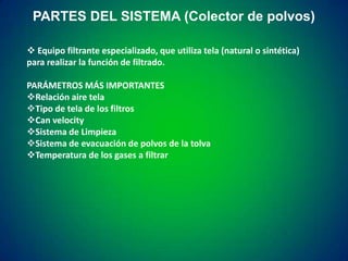PARTES DEL SISTEMA (Colector de polvos)
 Equipo filtrante especializado, que utiliza tela (natural o sintética)
para realizar la función de filtrado.
PARÁMETROS MÁS IMPORTANTES
Relación aire tela
Tipo de tela de los filtros
Can velocity
Sistema de Limpieza
Sistema de evacuación de polvos de la tolva
Temperatura de los gases a filtrar

 