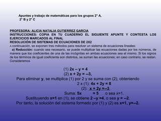 Apuntes y trabajo de matemáticas para los grupos 2° A, 2° B y 2° C PROFESORA: ALICIA NATALIA GUTIERREZ GARCIA INSTRUCCIONES: COPIA EN TU CUADERNO EL SIGUIENTE APUNTE Y CONTESTA LOS EJERCICIOS MARCADOS AL FINAL RESOLUCIÓN DE SISTEMAS DE ECUACIONES DE 2X2 A  continuación, se exponen tres métodos para resolver un sistema de ecuaciones lineales: a) Reducción:  cuando sea necesario, se puede multiplicar las ecuaciones dadas por los números, de manera que los coeficientes de una de las incógnitas en ambas ecuaciones sea el mismo. Si los signos de los términos de igual coeficiente son distintos, se suman las ecuaciones; en caso contrario, se restan. Consideremos (1)  2x – y = 4  (2)  x + 2y = --3, Para eliminar  y , se multiplica (1) por 2 y se suma con (2), obteniendo 2 x (1):  4x + 2y = 8 (2):  x + 2y =--3  Suma:  5x  = 5   o sea x=1. Sustituyendo  x=1  en (1), se obtiene  2 –y =4 , o sea  y = --2 . Por tanto, la solución del sistema formado por (1) y (2) es  x=1,   y=--2. 