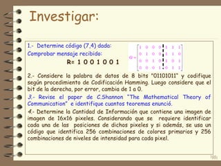 101
1.- Determine código (7,4) dada:
Comprobar mensaje recibido:
R= 1 0 0 1 0 0 1
2.- Considere la palabra de datos de 8 bits "01101011“ y codifique
según procedimiento de Codificación Hamming. Luego considere que el
bit de la derecha, por error, cambia de 1 a 0.
3.- Revise el paper de C.Shannon “The Mathematical Theory of
Communication” e identifique cuantos teoremas enunció.
4.- Determine la Cantidad de Información que contiene una imagen de
imagen de 16x16 pixeles. Considerando que se requiere identificar
cada una de las posiciones de dichos pixeles y si además, se usa un
código que identifica 256 combinaciones de colores primarios y 256
combinaciones de niveles de intensidad para cada pixel.
101
Investigar:
 