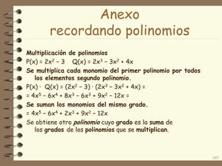 Multiplicación de polinomios
P(x) = 2x2 − 3 Q(x) = 2x3 − 3x2 + 4x
Se multiplica cada monomio del primer polinomio por todos
los elementos segundo polinomio.
P(x) · Q(x) = (2x2 − 3) · (2x3 − 3x2 + 4x) =
= 4x5 − 6x4 + 8x3 − 6x3 + 9x2 − 12x =
Se suman los monomios del mismo grado.
= 4x5 − 6x4 + 2x3 + 9x2 − 12x
Se obtiene otro polinomio cuyo grado es la suma de
los grados de los polinomios que se multiplican.
107
Anexo
recordando polinomios
 