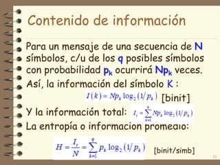 Para un mensaje de una secuencia de N
símbolos, c/u de los q posibles símbolos
con probabilidad pk ocurrirá Npk veces.
Así, la información del símbolo K :
[binit]
Y la información total:
La entropía o información promedio:
11
Contenido de información
[binit/simb]
 