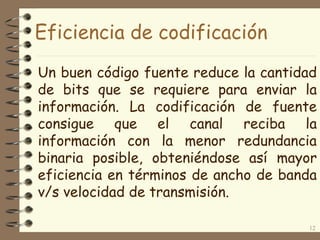 Eficiencia de codificación
Un buen código fuente reduce la cantidad
de bits que se requiere para enviar la
información. La codificación de fuente
consigue que el canal reciba la
información con la menor redundancia
binaria posible, obteniéndose así mayor
eficiencia en términos de ancho de banda
v/s velocidad de transmisión.
12
 