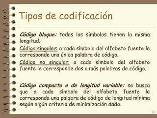 Tipos de codificación
Código bloque: todas los símbolos tienen la misma
longitud.
Código singular: a cada símbolo del alfabeto fuente le
corresponde una única palabra de código.
Código no singular: a cada símbolo del alfabeto
fuente le corresponde dos o más palabras de código.
14
Código compacto o de longitud variable: se busca
que a cada símbolo del alfabeto fuente le
corresponda una palabra de código de longitud mínima
según algún criterio de minimización dado.
 