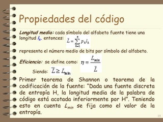 Propiedades del código
Longitud media: cada símbolo del alfabeto fuente tiene una
longitud lk. entonces:
representa el número medio de bits por símbolo del alfabeto.
Eficiencia: se define como:
Siendo:
Primer teorema de Shannon o teorema de la
codificación de la fuente: “Dada una fuente discreta
de entropía H, la longitud media de la palabra de
código está acotada inferiormente por H”. Teniendo
esto en cuenta Lmin se fija como el valor de la
entropía.
15
 