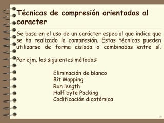 Técnicas de compresión orientadas al
caracter
19
Se basa en el uso de un carácter especial que indica que
se ha realizado la compresión. Estas técnicas pueden
utilizarse de forma aislada o combinadas entre sí.
Por ejm. los siguientes métodos:
Eliminación de blanco
Bit Mapping
Run length
Half byte Packing
Codificación dicotómica
 