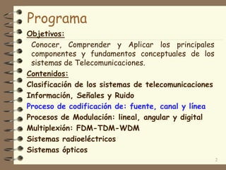 Programa
Objetivos:
Conocer, Comprender y Aplicar los principales
componentes y fundamentos conceptuales de los
sistemas de Telecomunicaciones.
Contenidos:
Clasificación de los sistemas de telecomunicaciones
Información, Señales y Ruido
Proceso de codificación de: fuente, canal y línea
Procesos de Modulación: lineal, angular y digital
Multiplexión: FDM-TDM-WDM
Sistemas radioeléctricos
Sistemas ópticos
2
 