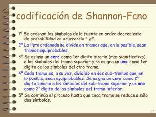 codificación de Shannon-Fano
1º Se ordenan los símbolos de la fuente en orden decreciente
de probabilidad de ocurrencia " p" .
2º La lista ordenada se divide en tramos que, en lo posible, sean
tramos equiprobables.
3º Se asigna un cero como 1er digito binario (más significativo)
a los símbolos del tramo superior y se asigna un uno como 1er
dígito de los símbolos del otro tramo.
4º Cada tramo es, a su vez, dividido en dos sub-tramos que, en
lo posible, sean equiprobables. Se asigna un cero como 2°
digito binario a los símbolos del sub-tramo superior y un uno
como 2° dígito de los símbolos del tramo inferior.
5º Se continúa el proceso hasta que cada tramo se reduce a sólo
dos símbolos.
22
 