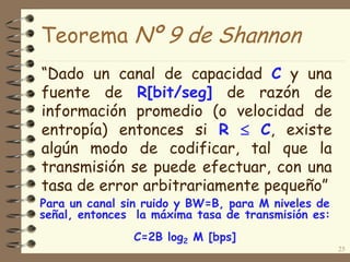 Teorema Nº 9 de Shannon
“Dado un canal de capacidad C y una
fuente de R[bit/seg] de razón de
información promedio (o velocidad de
entropía) entonces si R  C, existe
algún modo de codificar, tal que la
transmisión se puede efectuar, con una
tasa de error arbitrariamente pequeño”
25
Para un canal sin ruido y BW=B, para M niveles de
señal, entonces la máxima tasa de transmisión es:
C=2B log2 M [bps]
 