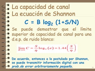 La capacidad de canal
La ecuación de Shannon
C = B log2 (1+S/N)
Se puede demostrar que el límite
superior de capacidad de canal para una
d.e.p. de ruido blanco:
31
De acuerdo, entonces a lo postulado por Shannon,
se puede transmitir información digital con una
prob.de error arbitrariamente pequeña.
 