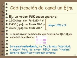 Codificación de canal un Ejm.
Ej.: un modem PSK puede operar a:
1.200 [bps] con Pe=2x10-4; ó
2.400 [bps] con Pe=4x 10-4; y
3.600 [bps] con Pe=8 x10-4
33
si se utiliza un codificador que transmita 3[bits] por
cada bit de entrada:
Se agregó redundancia, se Tx a la max. Velocidad,
y mayor Prob. de error, PERO, cada “tripleta”
permite identificar y corregir errores:
Mayor BW y N
 