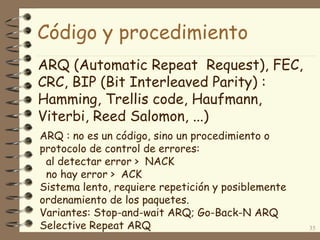 Código y procedimiento
ARQ (Automatic Repeat Request), FEC,
CRC, BIP (Bit Interleaved Parity) :
Hamming, Trellis code, Haufmann,
Viterbi, Reed Salomon, ...)
35
ARQ : no es un código, sino un procedimiento o
protocolo de control de errores:
al detectar error > NACK
no hay error > ACK
Sistema lento, requiere repetición y posiblemente
ordenamiento de los paquetes.
Variantes: Stop-and-wait ARQ; Go-Back-N ARQ
Selective Repeat ARQ
 