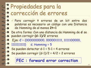 Propiedades para la
corrección de errores
 Para corregir t errores de un bit entre dos
palabras es necesario un código con una Distancia
de Hamming de al menos 2t+1
De otra forma: Con una distancia de Hamming de d se
pueden corregir (d-1)/2 errores
Ejm: C = {0000000000, 0000011111, 1111100000,
1111111111} d. Hamming = 5
Se pueden detectar d-1 = 5-1 = 4 errores
Se pueden corregir (d-1)/2 = 4/2 = 2 errores
44
FEC : forward error correction
 