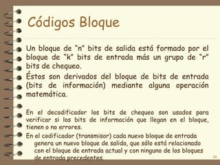 Códigos Bloque
Un bloque de “n” bits de salida está formado por el
bloque de “k” bits de entrada más un grupo de “r”
bits de chequeo.
Éstos son derivados del bloque de bits de entrada
(bits de información) mediante alguna operación
matemática.
En el decodificador los bits de chequeo son usados para
verificar si los bits de información que llegan en el bloque,
tienen o no errores.
En el codificador (transmisor) cada nuevo bloque de entrada
genera un nuevo bloque de salida, que sólo está relacionado
con el bloque de entrada actual y con ninguno de los bloques
de entrada precedentes. 48
 