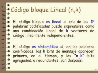 Código bloque Lineal (n,k)
El código es sistemático si, en las palabras
codificadas, los k bits de mensaje aparecen
primero, en el tiempo, y los “n-k” bits
agregados, o redundantes, van después.
49
El código bloque es lineal si c/u de las 2k
palabras codificadas puede expresarse como
una combinación lineal de k vectores de
código linealmente independientes.
 