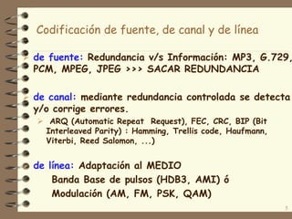 5
Codificación de fuente, de canal y de línea
 de fuente: Redundancia v/s Información: MP3, G.729,
PCM, MPEG, JPEG >>> SACAR REDUNDANCIA
 de canal: mediante redundancia controlada se detecta
y/o corrige errores.
 ARQ (Automatic Repeat Request), FEC, CRC, BIP (Bit
Interleaved Parity) : Hamming, Trellis code, Haufmann,
Viterbi, Reed Salomon, ...)
 de línea: Adaptación al MEDIO
Banda Base de pulsos (HDB3, AMI) ó
Modulación (AM, FM, PSK, QAM)
 