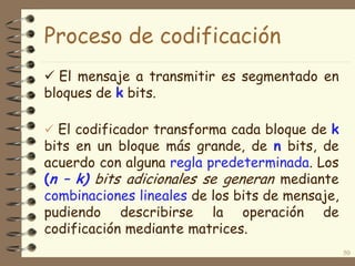 Proceso de codificación
 El codificador transforma cada bloque de k
bits en un bloque más grande, de n bits, de
acuerdo con alguna regla predeterminada. Los
(n – k) bits adicionales se generan mediante
combinaciones lineales de los bits de mensaje,
pudiendo describirse la operación de
codificación mediante matrices.
50
 El mensaje a transmitir es segmentado en
bloques de k bits.
 
