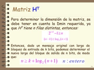 Para determinar la dimensión de la matriz, se
debe tener en cuenta la Dmin requerida, ya
que HT tiene n filas distintas, entonces:
56
Entonces, dado un mensaje original con largo de
bloques de entrada de k bits, podemos determinar el
nuevo largo del bloque de salida de n bits, de modo
que:
Matriz HT
 