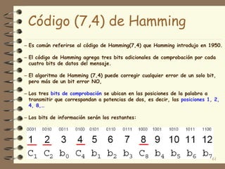 Código (7,4) de Hamming
– Es común referirse al código de Hamming(7,4) que Hamming introdujo en 1950.
– El código de Hamming agrega tres bits adicionales de comprobación por cada
cuatro bits de datos del mensaje.
– El algoritmo de Hamming (7,4) puede corregir cualquier error de un solo bit,
pero más de un bit error NO,
– Los tres bits de comprobación se ubican en las posiciones de la palabra a
transmitir que correspondan a potencias de dos, es decir, las posiciones 1, 2,
4, 8,…
– Los bits de información serán los restantes:
61
 