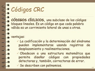 Códigos CRC
CÓDIGOS CÍCLICOS, una subclase de los códigos
bloques lineales. Es un código en que cada palabra
válida es un corrimiento lateral de unas a otras.
ventajas:
 La codificación y la determinación del síndrome
pueden implementarse usando registros de
desplazamiento y realimentaciones.
 Obedecen a una estructura matemática que
permite diseñar códigos con propiedades
detectoras y, también, correctoras de error.
 Se describen con polinomios. 64
 