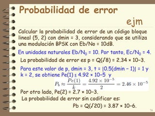 Probabilidad de error
ejm
Calcular la probabilidad de error de un código bloque
lineal (5, 2) con dmin = 3, considerando que se utiliza
una modulación BPSK con Eb/No = 10dB.
76
En unidades naturales Eb/N0 = 10. Por tanto, Ec/N0 = 4.
La probabilidad de error es p = Q(√8) = 2.34 × 10−3.
Para este valor de p, dmin = 3, t = ⌊0.5(dmin − 1)⌋ = 1 y
k = 2, se obtiene Pe(1) ≤ 4.92 × 10−5 y
Por otro lado, Pe(2) = 2.7 × 10−3.
La probabilidad de error sin codificar es:
Pb = Q(√20) = 3.87 × 10−6.
 
