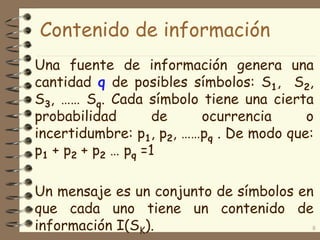 Contenido de información
Una fuente de información genera una
cantidad q de posibles símbolos: S1, S2,
S3, …… Sq. Cada símbolo tiene una cierta
probabilidad de ocurrencia o
incertidumbre: p1, p2, ……pq . De modo que:
p1 + p2 + p2 … pq =1
Un mensaje es un conjunto de símbolos en
que cada uno tiene un contenido de
información I(SK). 8
 