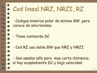Cod lineal NRZ, NRZI, RZ
Codigos binarios polar de minimo BW, pero
carece de sincronismo
Tiene contenido DC
Cod RZ usa doble BW que NRZ y NRZI
Son usados sólo para muy corta distancia,
si hay acoplamiento DC y baja velocidad
81
 
