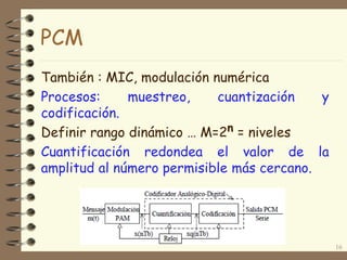16
PCM
También : MIC, modulación numérica
Procesos: muestreo, cuantización y
codificación.
Definir rango dinámico … M=2n = niveles
Cuantificación redondea el valor de la
amplitud al número permisible más cercano.
 