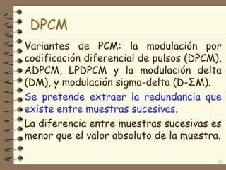 Variantes de PCM: la modulación por
codificación diferencial de pulsos (DPCM),
ADPCM, LPDPCM y la modulación delta
(DM), y modulación sigma-delta (D-ΣM).
Se pretende extraer la redundancia que
existe entre muestras sucesivas.
La diferencia entre muestras sucesivas es
menor que el valor absoluto de la muestra.
26
DPCM
 