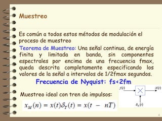 Muestreo
Teorema de Muestreo: Una señal continua, de energía
finita y limitada en banda, sin componentes
espectrales por encima de una frecuencia fmax,
queda descrita completamente especificando los
valores de la señal a intervalos de 1/2fmax segundos.
4
Frecuencia de Nyquist: fs<2fm
Es común a todos estos métodos de modulación el
proceso de muestreo
Muestreo ideal con tren de impulsos:
 