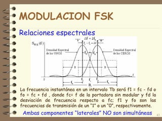 Relaciones espectrales
43
La frecuencia instantánea en un intervalo Tb será f1 = fc - fd o
fo = fc + fd , donde fc= f de la portadora sin modular y fd la
desviación de frecuencia respecto a fc; f1 y fo son las
frecuencias de transmisión de un “1” o un “0”, respectivamente.
Ambas componentes “laterales” NO son simultáneas
MODULACION FSK
 