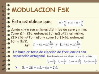 Esto establece que:
46
donde m y n son enteros distintos de cero y n > m.
Como Δf= 2fd, entonces fd= m(fb/2); asimismo,
2f1+2fd=n/Tb = nfb, y como fc=f1+fd, entonces
fc= n fb/2.
Así:
Un buen criterio de elección de frecuencias con
separación ortogonal
y
MODULACION FSK
 