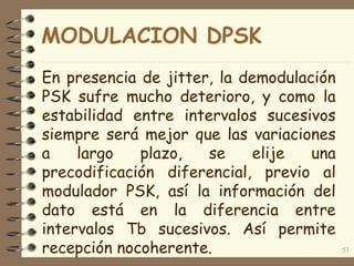 En presencia de jitter, la demodulación
PSK sufre mucho deterioro, y como la
estabilidad entre intervalos sucesivos
siempre será mejor que las variaciones
a largo plazo, se elije una
precodificación diferencial, previo al
modulador PSK, así la información del
dato está en la diferencia entre
intervalos Tb sucesivos. Así permite
recepción nocoherente. 53
MODULACION DPSK
 