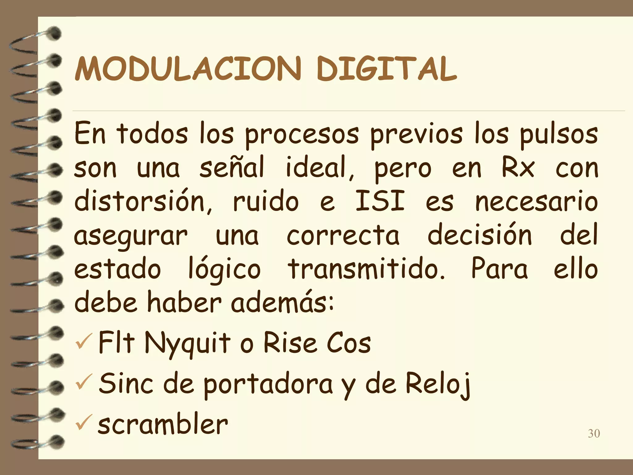 MODULACION DIGITAL
En todos los procesos previos los pulsos
son una señal ideal, pero en Rx con
distorsión, ruido e ISI es necesario
asegurar una correcta decisión del
estado lógico transmitido. Para ello
debe haber además:
 Flt Nyquit o Rise Cos
 Sinc de portadora y de Reloj
 scrambler 30
 