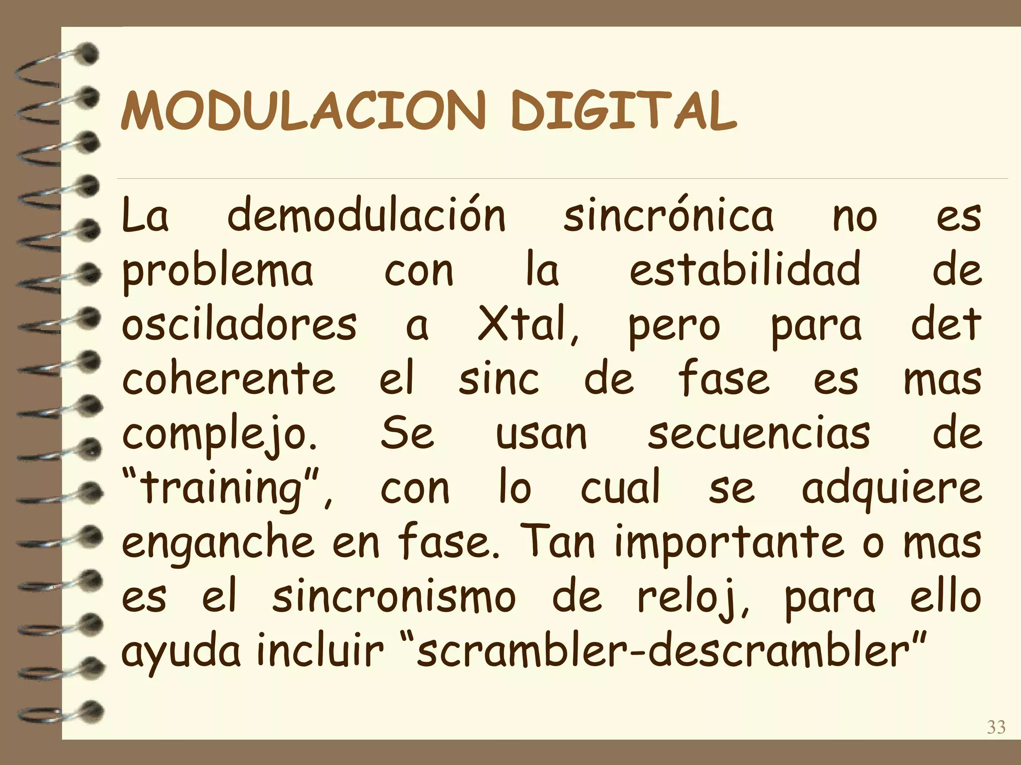 La demodulación sincrónica no es
problema con la estabilidad de
osciladores a Xtal, pero para det
coherente el sinc de fase es mas
complejo. Se usan secuencias de
“training”, con lo cual se adquiere
enganche en fase. Tan importante o mas
es el sincronismo de reloj, para ello
ayuda incluir “scrambler-descrambler”
33
MODULACION DIGITAL
 