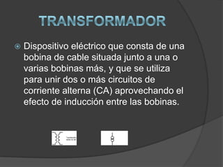    Dispositivo eléctrico que consta de una
    bobina de cable situada junto a una o
    varias bobinas más, y que se utiliza
    para unir dos o más circuitos de
    corriente alterna (CA) aprovechando el
    efecto de inducción entre las bobinas.
 