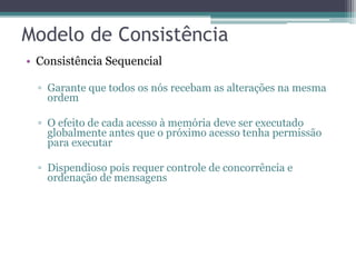 • Consistência Sequencial 
▫ Garante que todos os nós recebam as alterações na mesma 
ordem 
▫ O efeito de cada acesso à memória deve ser executado 
globalmente antes que o próximo acesso tenha permissão 
para executar 
▫ Dispendioso pois requer controle de concorrência e 
ordenação de mensagens 
 