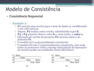 • Consistência Sequencial 
▫ Exemplo 2: 
 P1 executa uma escrita para o item de dados x, modificando 
o seu valor para a. 
 Depois, P2 realiza outra escrita, substituindo x por b. 
 P3 e P4 primeiro lêem o valor b e, mais tarde, o valor a 
 Operação de escrita do processo P2 ocorreu antes à do 
processo P1 
 O modelo (a) é sequencialmente consistente 
 O modelo (b) não é sequencialmente consistente, pois nem 
todos os processos vêem a mesma intercalação de operações 
de escrita (acaba em resultados finais diferentes) 
 