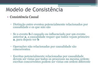 • Consistência Causal 
▫ Distinção entre eventos potencialmente relacionados por 
causalidade e os que não são 
▫ Se o evento b é causado ou influenciado por um evento 
anterior a, a causalidade requer que todos vejam primeiro 
a, para depois ver b 
▫ Operações não relacionadas por causalidade são 
concorrentes 
▫ Escritas potencialmente relacionadas por causalidade 
devem ser vistas por todos os processos na mesma ordem; 
escritas concorrentes podem ser vistas em ordem diferente 
 