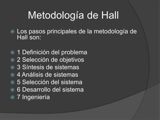 Metodología de Hall
 Los pasos principales de la metodología de
Hall son:
 1 Definición del problema
 2 Selección de objetivos
 3 Síntesis de sistemas
 4 Análisis de sistemas
 5 Selección del sistema
 6 Desarrollo del sistema
 7 Ingeniería
 