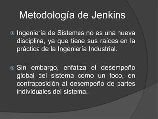 Metodología de Jenkins
 Ingeniería de Sistemas no es una nueva
disciplina, ya que tiene sus raíces en la
práctica de la Ingeniería Industrial.
 Sin embargo, enfatiza el desempeño
global del sistema como un todo, en
contraposición al desempeño de partes
individuales del sistema.
 