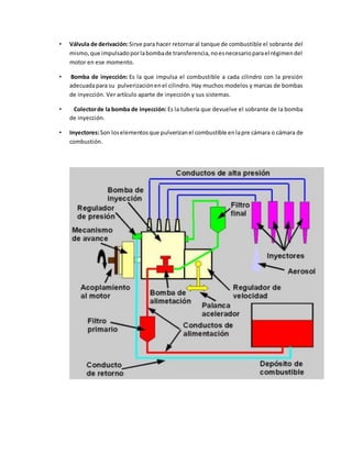 • Válvula de derivación: Sirve para hacer retornar al tanque de combustible el sobrante del 
mismo, que impulsado por la bomba de transferencia, no es necesario para el régimen del 
motor en ese momento. 
• Bomba de inyección: Es la que impulsa el combustible a cada cilindro con la presión 
adecuada para su pulverización en el cilindro. Hay muchos modelos y marcas de bombas 
de inyección. Ver artículo aparte de inyección y sus sistemas. 
• Colector de la bomba de inyección: Es la tubería que devuelve el sobrante de la bomba 
de inyección. 
• Inyectores: Son los elementos que pulverizan el combustible en la pre cámara o cámara de 
combustión. 

