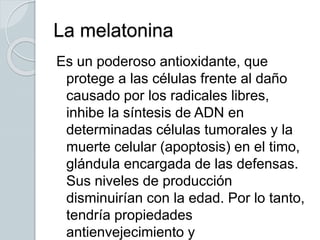 La melatonina
Es un poderoso antioxidante, que
protege a las células frente al daño
causado por los radicales libres,
inhibe la síntesis de ADN en
determinadas células tumorales y la
muerte celular (apoptosis) en el timo,
glándula encargada de las defensas.
Sus niveles de producción
disminuirían con la edad. Por lo tanto,
tendría propiedades
antienvejecimiento y
 