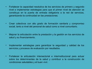 • Fortalecer la capacidad resolutiva de los servicios de primero y segundo
nivel e implementar estrategias para que el primer nivel de atención se
constituya en la puerta de entrada obligatoria a la red de servicios,
garantizando la continuidad en las prestaciones.
• Crear colectivos con alto grado de formación sanitaria y compromiso
social, tanto a nivel del personal de salud como a nivel comunitario.
• Mejorar la articulación entre la prestación y la gestión en los servicios de
salud y su financiamiento.
• Implementar estrategias para garantizar la seguridad y calidad de los
servicios y procesos de evaluación por resultados.
• Fortalecer la articulación intersectorial e interinstitucional para actuar
sobre los determinantes de la salud y contribuir a la construcción de
condiciones saludables y el buen vivir.
 