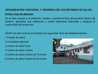 ORGANIZACIÓN FUNCIONAL Y ORGÁNICA DE LOS SISTEMAS DE SALUD.
Primer nivel de atención
Es el más cercano a la población, facilita y coordina el flujo del paciente dentro del
sistema, garantiza una referencia y contra referencia adecuada y asegura la
continuidad de la atención.
Dentro de este nivel se encuentran los siguientes tipos de establecimientos:
1.Puesto de salud.
2.Consultorio general
3.Centro de salud rural
4.Centro de salud urbano
5.Centro de salud urbano de 12 horas
6.Centro de salud urbano de 24 horas
 