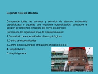 Segundo nivel de atención
Comprende todas las acciones y servicios de atención ambulatoria
especializada y aquellas que requieren hospitalización; constituye el
escalón de referencia inmediata del I nivel de atención.
Comprende los siguientes tipos de establecimientos:
1.Consultorio de especialidades clínico quirúrgicas
2.Centro de especialidades
3.Centro clínico quirúrgico ambulatorio (hospital del día)
4.Hospital básico
5.Hospital general
 
