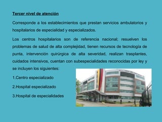 Tercer nivel de atención
Corresponde a los establecimientos que prestan servicios ambulatorios y
hospitalarios de especialidad y especializados.
Los centros hospitalarios son de referencia nacional; resuelven los
problemas de salud de alta complejidad, tienen recursos de tecnología de
punta, intervención quirúrgica de alta severidad, realizan trasplantes,
cuidados intensivos, cuentan con subespecialidades reconocidas por ley y
se incluyen los siguientes:
1.Centro especializado
2.Hospital especializado
3.Hospital de especialidades
 