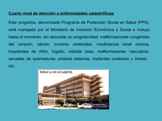 Cuarto nivel de atención o enfermedades catastróficas
Este programa, denominado Programa de Protección Social en Salud (PPS),
está manejado por el Ministerio de Inclusión Económica y Social e incluye
hasta el momento, sin descartar su progresividad: malformaciones congénitas
del corazón, cáncer, tumores cerebrales, insuficiencia renal crónica,
trasplantes de riñón, hígado, médula ósea, malformaciones vasculares,
secuelas de quemaduras, prótesis externas, implantes cocleares y órtesis,
etc.
 