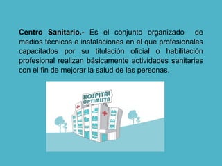 Centro Sanitario.- Es el conjunto organizado de
medios técnicos e instalaciones en el que profesionales
capacitados por su titulación oficial o habilitación
profesional realizan básicamente actividades sanitarias
con el fin de mejorar la salud de las personas.
 